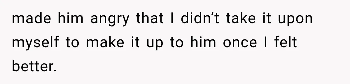 made him angry that I didn’t take it upon myself to make it up to him once I felt better.