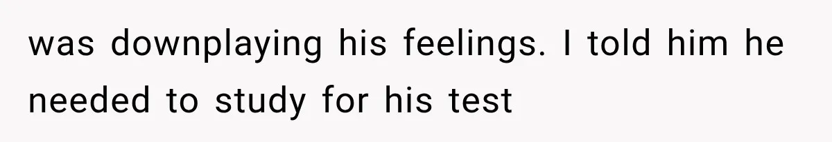 was downplaying his feelings. I told him he needed to study for his test