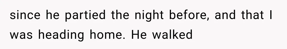 since he partied the night before, and that I was heading home. He walked