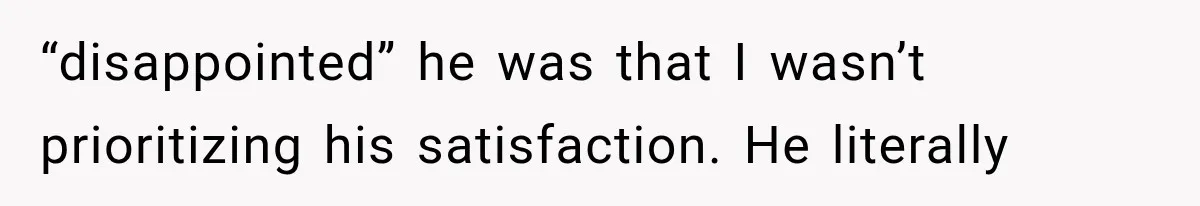 “disappointed” he was that I wasn’t prioritizing his satisfaction. He literally