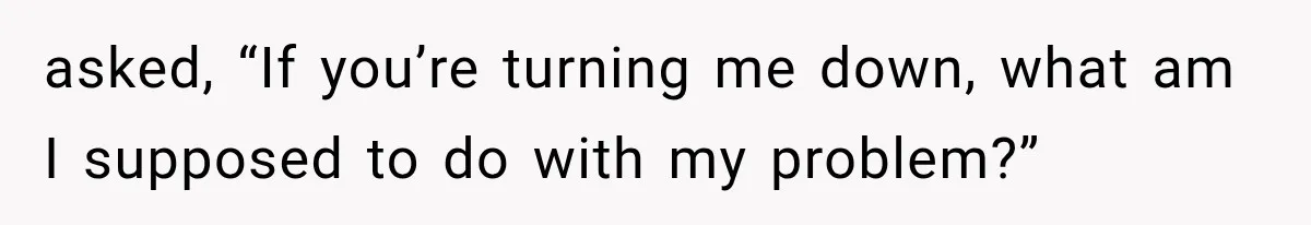 asked, “If you’re turning me down, what am I supposed to do with my problem?”