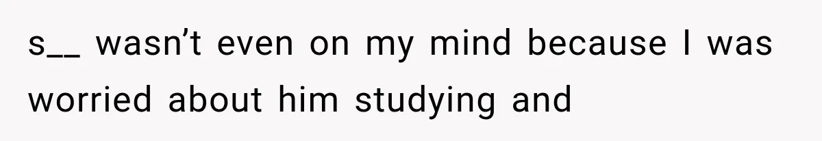 s__ wasn’t even on my mind because I was worried about him studying and