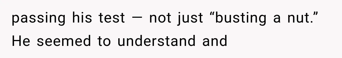 passing his test — not just “busting a nut.” He seemed to understand and