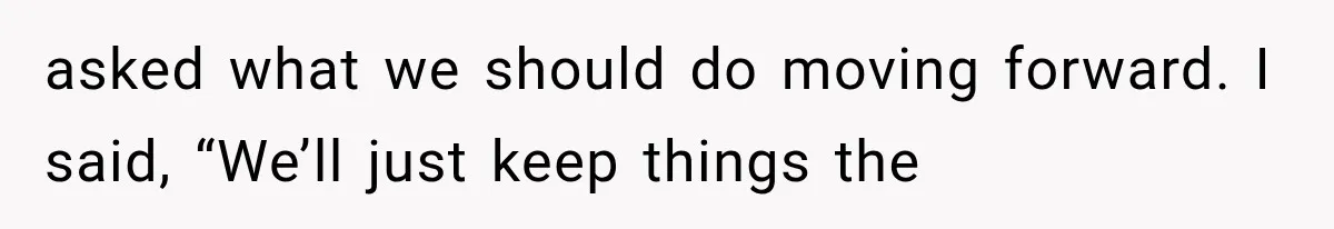 asked what we should do moving forward. I said, “We’ll just keep things the