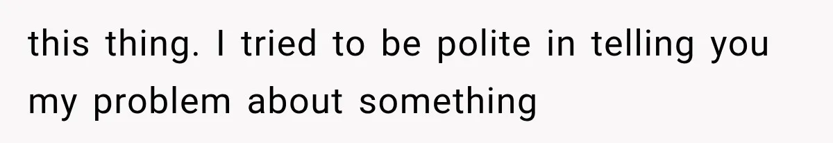 this thing. I tried to be polite in telling you my problem about something