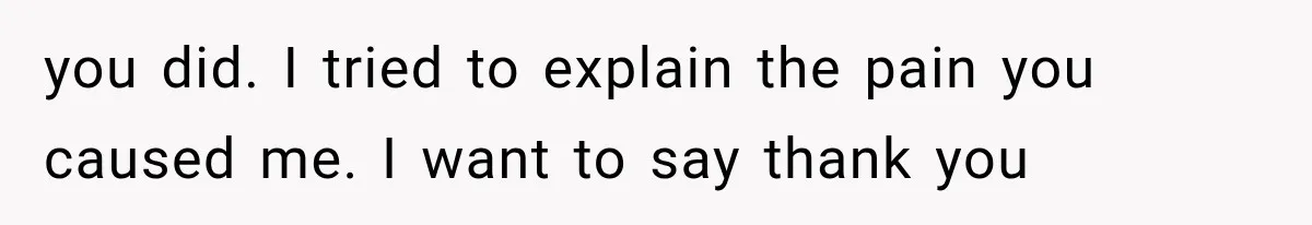 you did. I tried to explain the pain you caused me. I want to say thank you