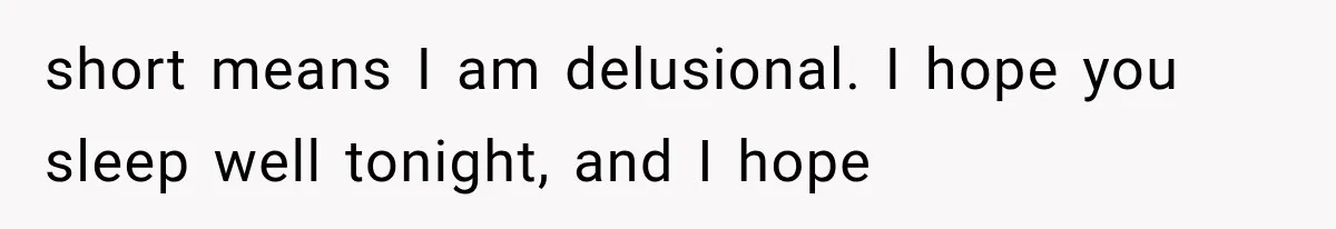 short means I am delusional. I hope you sleep well tonight, and I hope