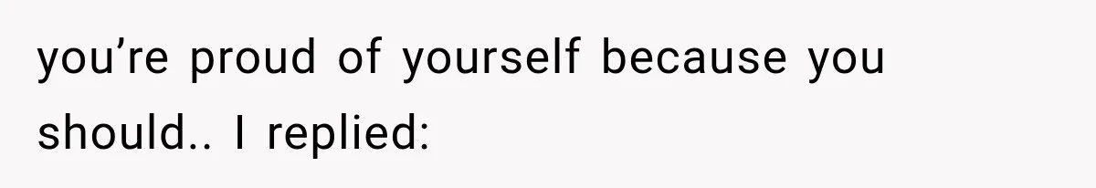 you’re proud of yourself because you should.. I replied: