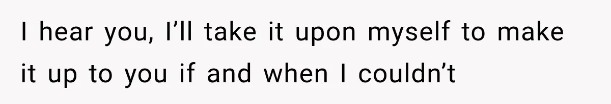 I hear you, I’ll take it upon myself to make it up to you if and when I couldn’t