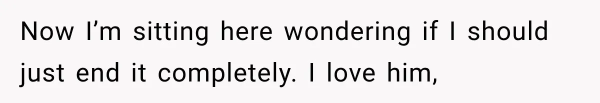 Now I’m sitting here wondering if I should just end it completely. I love him,