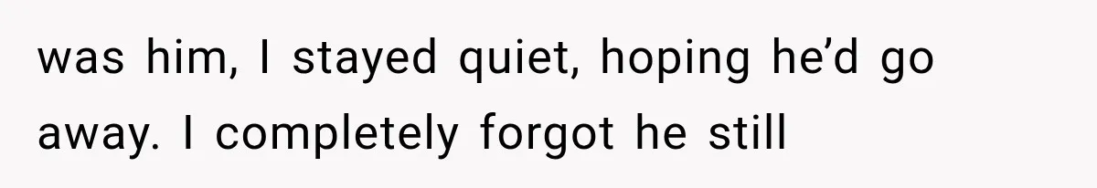 was him, I stayed quiet, hoping he’d go away. I completely forgot he still