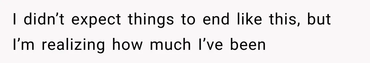 I didn’t expect things to end like this, but I’m realizing how much I’ve been