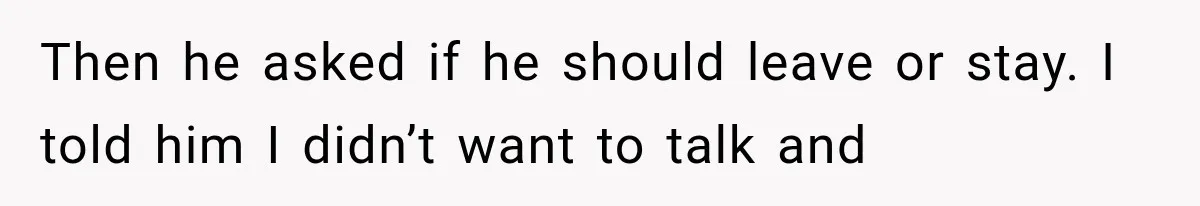 Then he asked if he should leave or stay. I told him I didn’t want to talk and