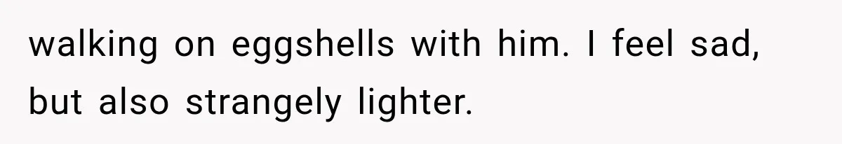 walking on eggshells with him. I feel sad, but also strangely lighter.
