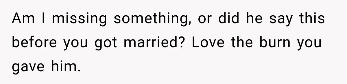 Am I missing something, or did he say this before you got married? Love the burn you gave him.