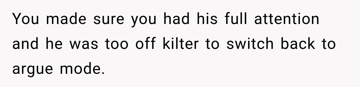 You made sure you had his full attention and he was too off kilter to switch back to argue mode.