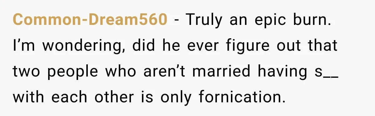 Common-Dream560 − Truly an epic burn. I’m wondering, did he ever figure out that two people who aren’t married having s__ with each other is only fornication.