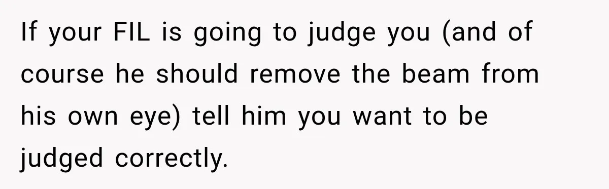 If your FIL is going to judge you (and of course he should remove the beam from his own eye) tell him you want to be judged correctly.