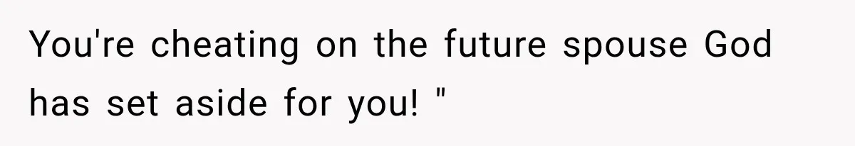 You're cheating on the future spouse God has set aside for you! "