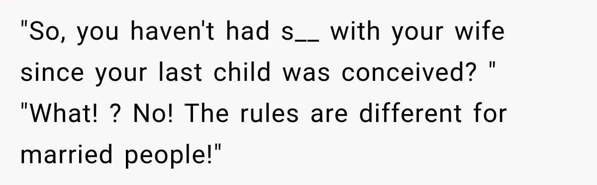 "So, you haven't had s__ with your wife since your last child was conceived? " "What! ? No! The rules are different for married people!"
