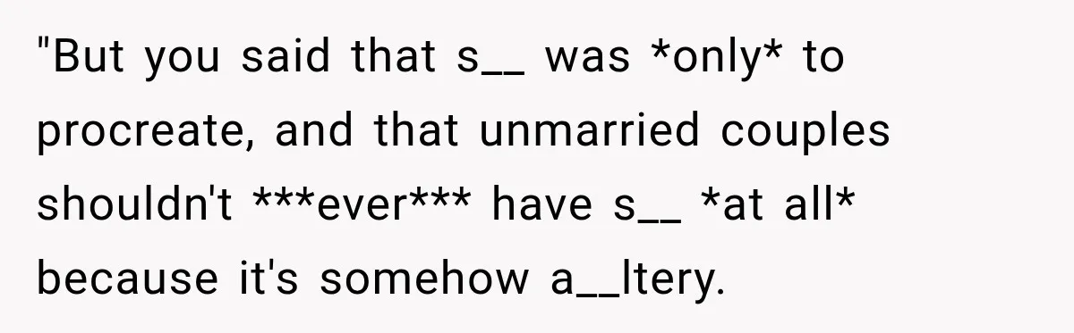 "But you said that s__ was *only* to procreate, and that unmarried couples shouldn't ***ever*** have s__ *at all* because it's somehow a__ltery.