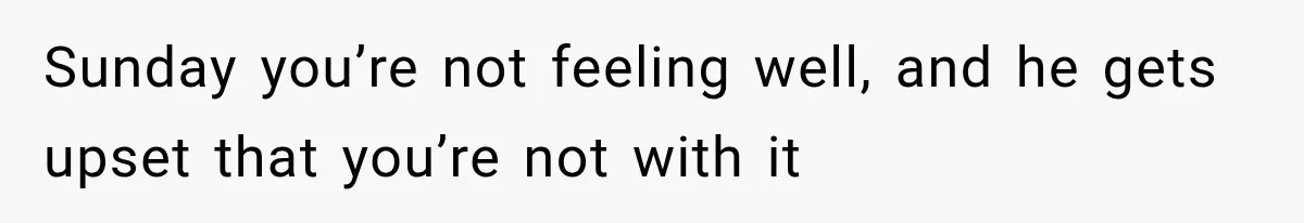 Sunday you’re not feeling well, and he gets upset that you’re not with it
