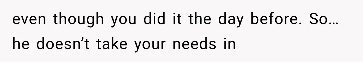 even though you did it the day before. So… he doesn’t take your needs in