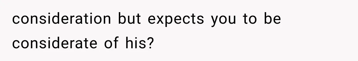 consideration but expects you to be considerate of his?