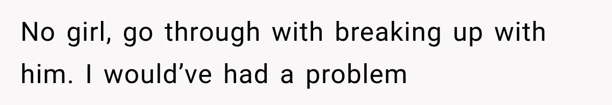 No girl, go through with breaking up with him. I would’ve had a problem