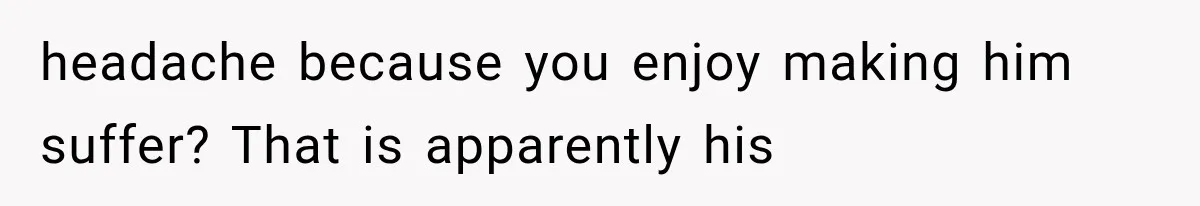headache because you enjoy making him suffer? That is apparently his
