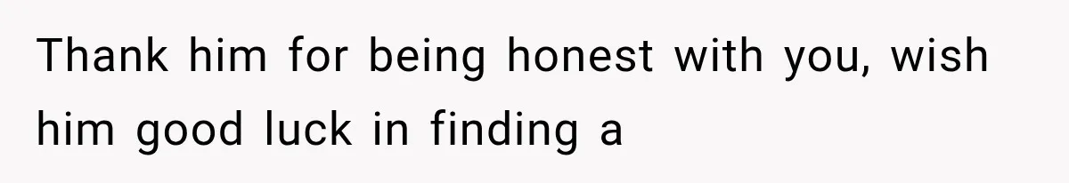 Thank him for being honest with you, wish him good luck in finding a