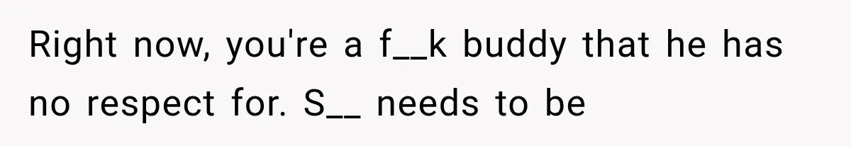 Right now, you're a f__k buddy that he has no respect for. S__ needs to be