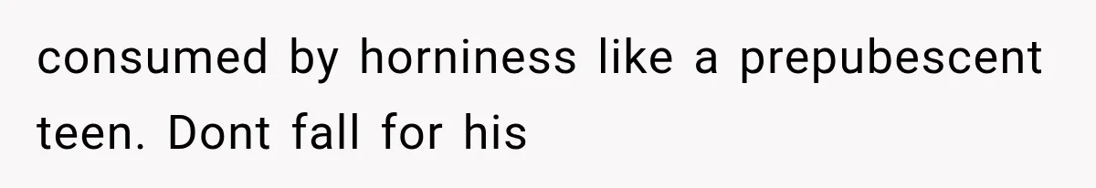 consumed by horniness like a prepubescent teen. Dont fall for his