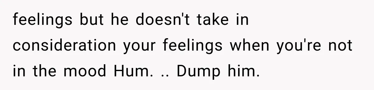feelings but he doesn't take in consideration your feelings when you're not in the mood Hum. .. Dump him.