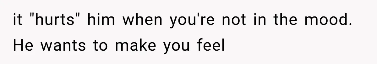 it "hurts" him when you're not in the mood. He wants to make you feel