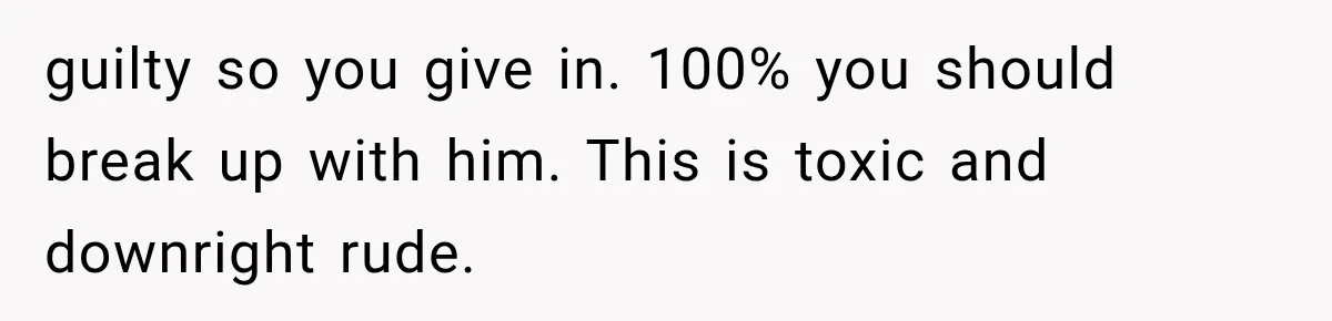 guilty so you give in. 100% you should break up with him. This is toxic and downright rude.