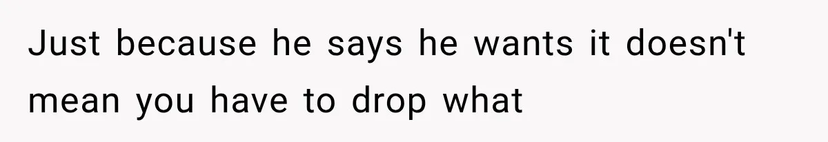 Just because he says he wants it doesn't mean you have to drop what