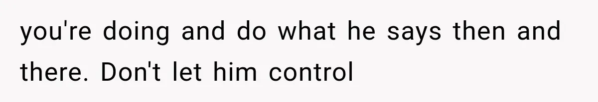 you're doing and do what he says then and there. Don't let him control