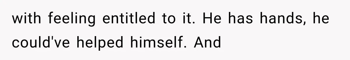 with feeling entitled to it. He has hands, he could've helped himself. And