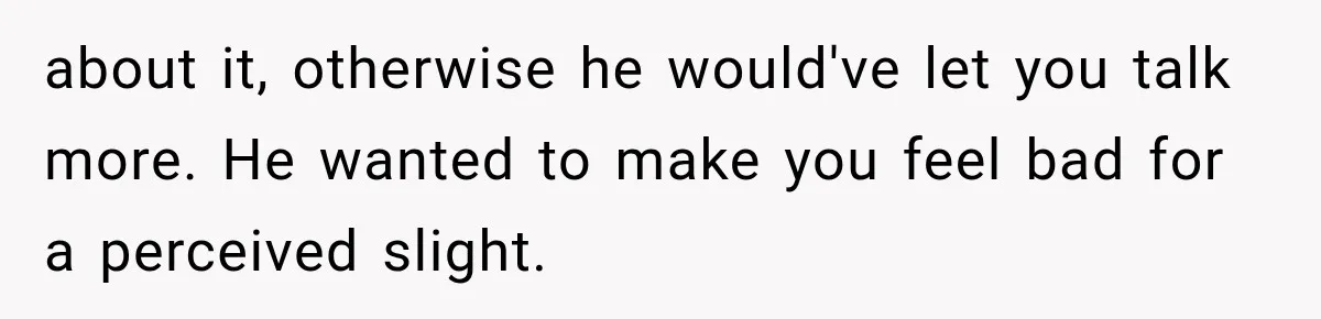 about it, otherwise he would've let you talk more. He wanted to make you feel bad for a perceived slight.