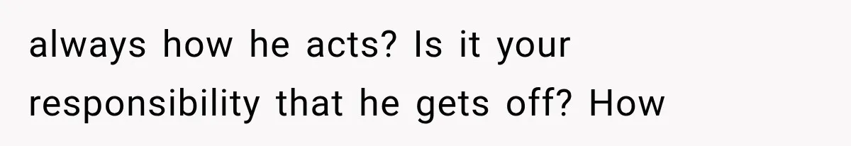 always how he acts? Is it your responsibility that he gets off? How