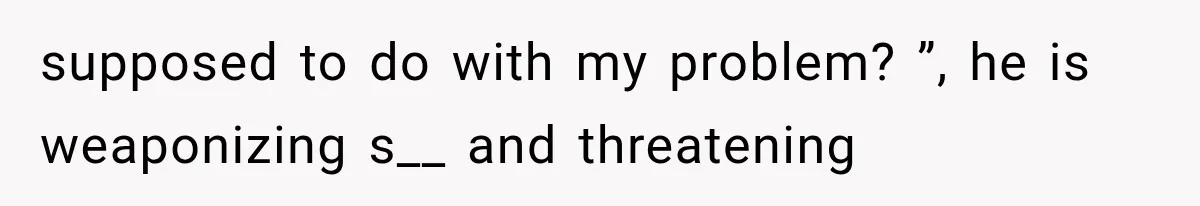 supposed to do with my problem? ”, he is weaponizing s__ and threatening