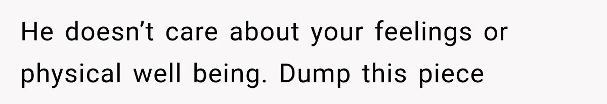 He doesn’t care about your feelings or physical well being. Dump this piece