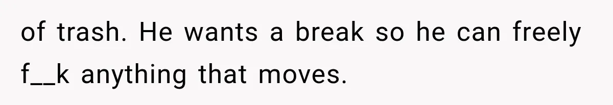 of trash. He wants a break so he can freely f__k anything that moves.