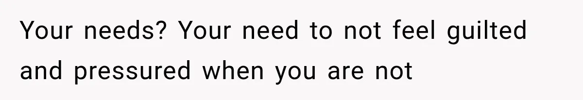 Your needs? Your need to not feel guilted and pressured when you are not
