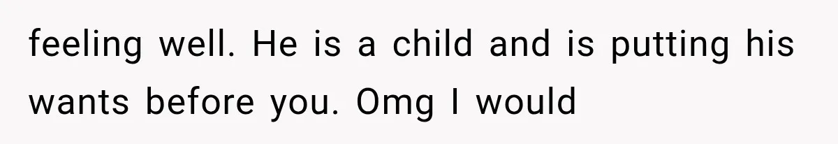 feeling well. He is a child and is putting his wants before you. Omg I would