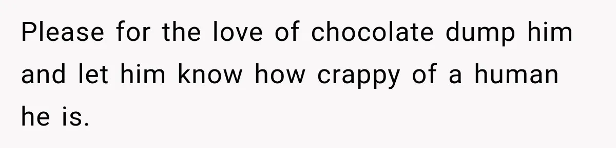 Please for the love of chocolate dump him and let him know how crappy of a human he is.