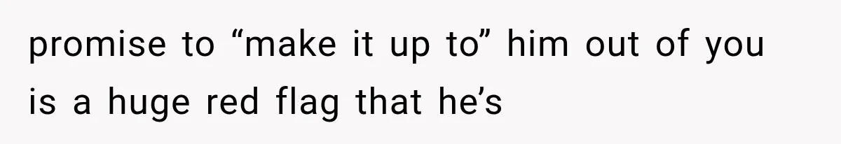 promise to “make it up to” him out of you is a huge red flag that he’s