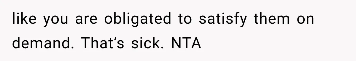like you are obligated to satisfy them on demand. That’s sick. NTA