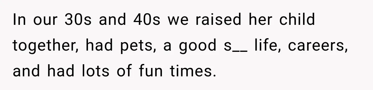 In our 30s and 40s we raised her child together, had pets, a good s__ life, careers, and had lots of fun times.